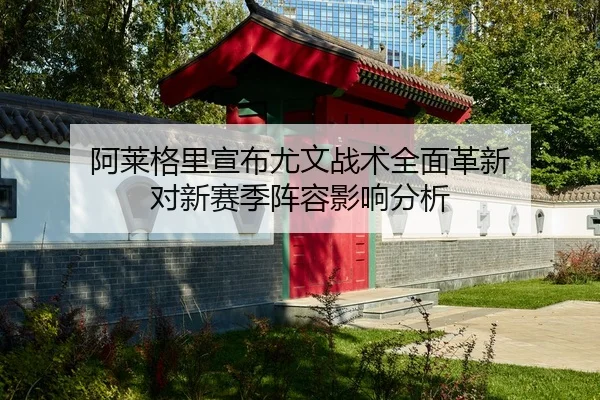 阿莱格里宣布尤文战术全面革新 对新赛季阵容影响分析